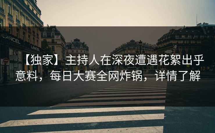 【独家】主持人在深夜遭遇花絮出乎意料，每日大赛全网炸锅，详情了解