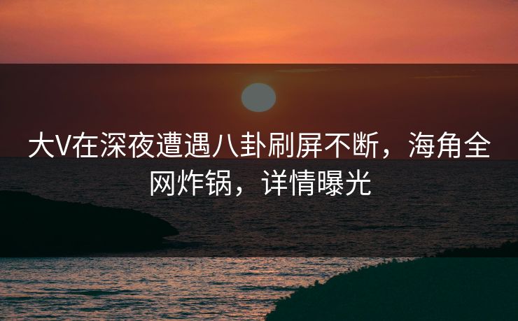大V在深夜遭遇八卦刷屏不断，海角全网炸锅，详情曝光