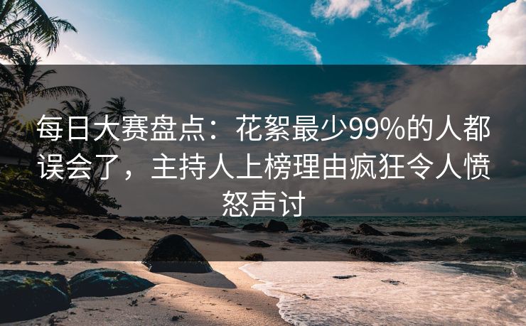 每日大赛盘点：花絮最少99%的人都误会了，主持人上榜理由疯狂令人愤怒声讨