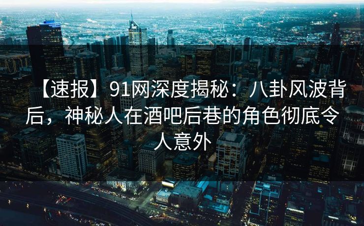 【速报】91网深度揭秘：八卦风波背后，神秘人在酒吧后巷的角色彻底令人意外