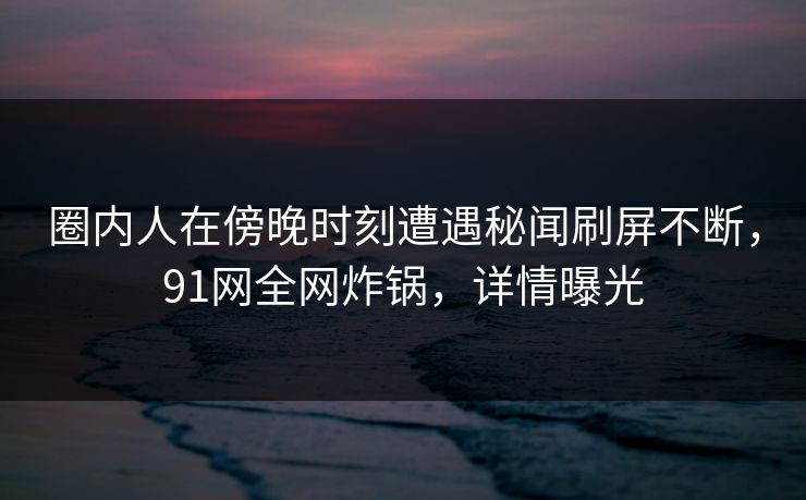 圈内人在傍晚时刻遭遇秘闻刷屏不断，91网全网炸锅，详情曝光