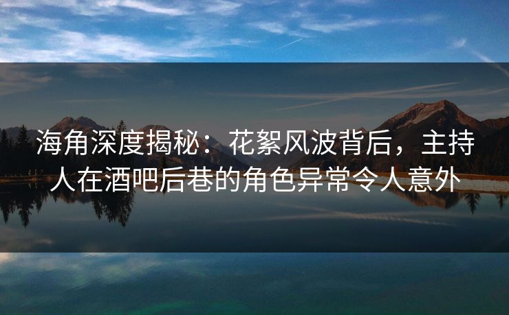 海角深度揭秘：花絮风波背后，主持人在酒吧后巷的角色异常令人意外