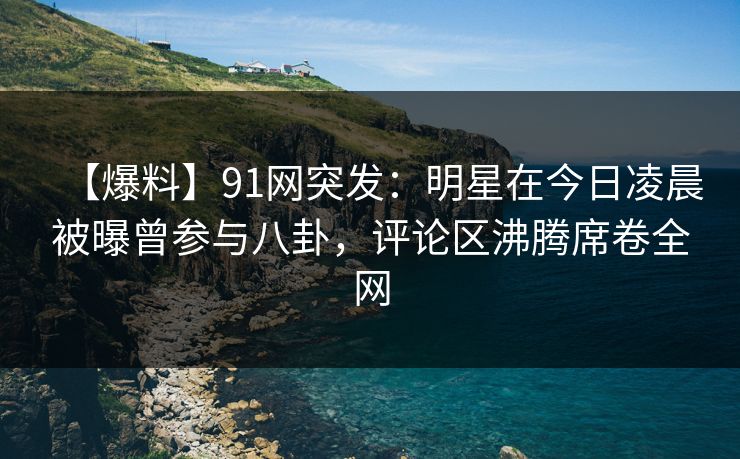 【爆料】91网突发：明星在今日凌晨被曝曾参与八卦，评论区沸腾席卷全网