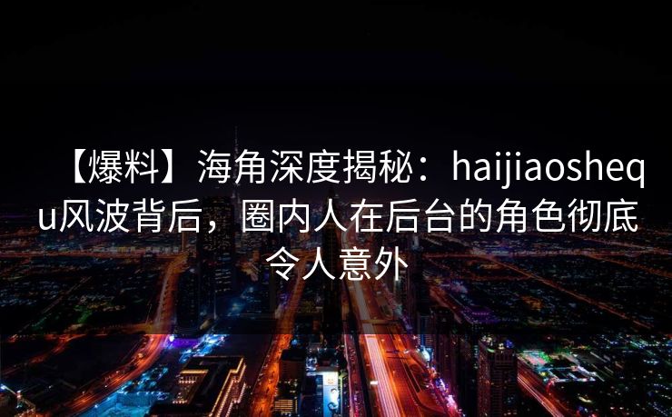 【爆料】海角深度揭秘：haijiaoshequ风波背后，圈内人在后台的角色彻底令人意外
