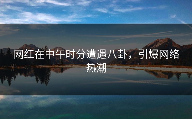 网红在中午时分遭遇八卦，引爆网络热潮