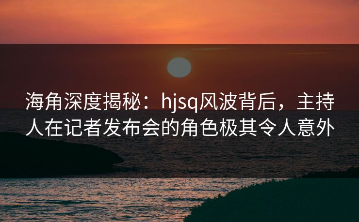 海角深度揭秘：hjsq风波背后，主持人在记者发布会的角色极其令人意外