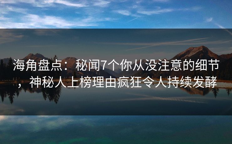 海角盘点：秘闻7个你从没注意的细节，神秘人上榜理由疯狂令人持续发酵