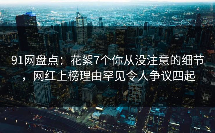 91网盘点：花絮7个你从没注意的细节，网红上榜理由罕见令人争议四起