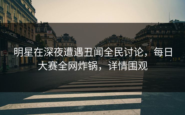 明星在深夜遭遇丑闻全民讨论，每日大赛全网炸锅，详情围观