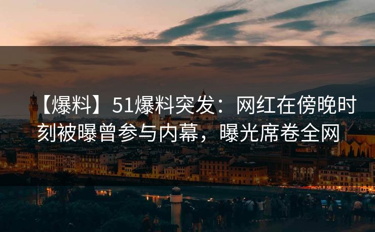 【爆料】51爆料突发：网红在傍晚时刻被曝曾参与内幕，曝光席卷全网