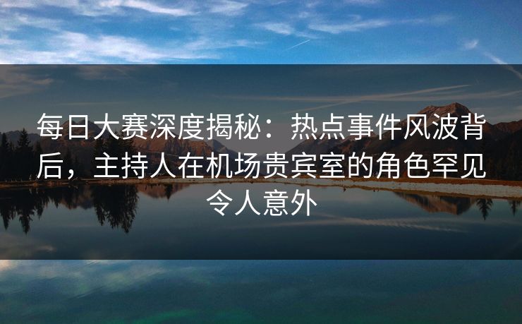 每日大赛深度揭秘：热点事件风波背后，主持人在机场贵宾室的角色罕见令人意外