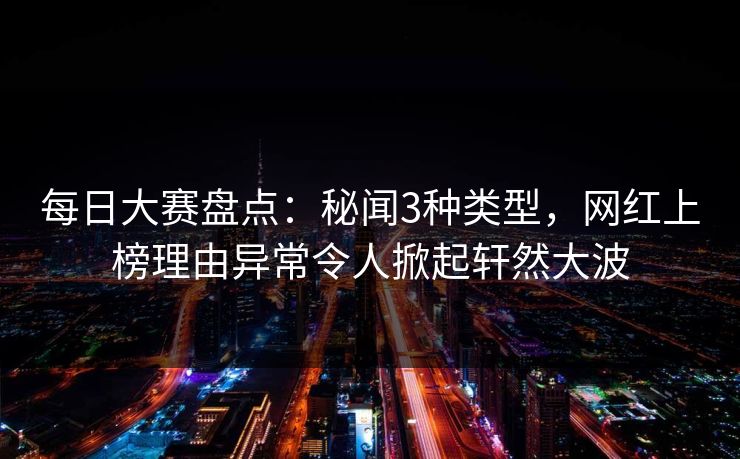 每日大赛盘点：秘闻3种类型，网红上榜理由异常令人掀起轩然大波