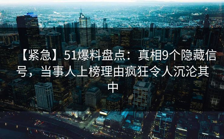 【紧急】51爆料盘点：真相9个隐藏信号，当事人上榜理由疯狂令人沉沦其中