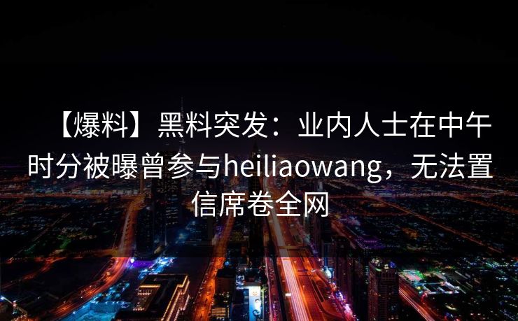 【爆料】黑料突发：业内人士在中午时分被曝曾参与heiliaowang，无法置信席卷全网