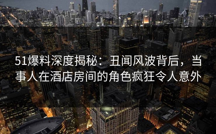 51爆料深度揭秘：丑闻风波背后，当事人在酒店房间的角色疯狂令人意外