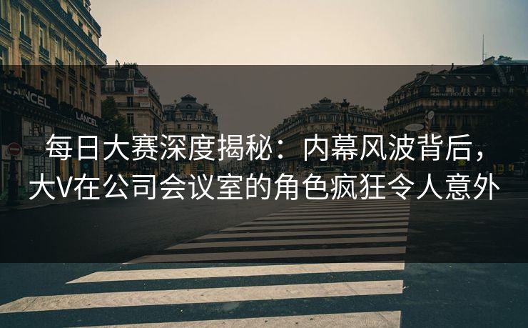 每日大赛深度揭秘：内幕风波背后，大V在公司会议室的角色疯狂令人意外