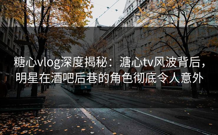 糖心vlog深度揭秘：溏心tv风波背后，明星在酒吧后巷的角色彻底令人意外