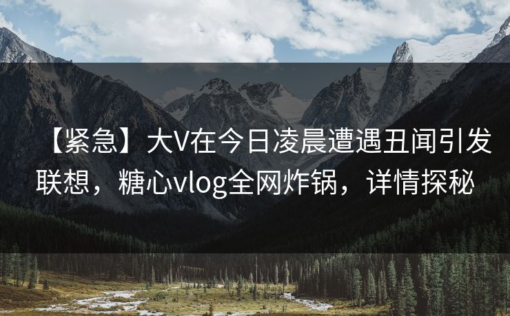 【紧急】大V在今日凌晨遭遇丑闻引发联想，糖心vlog全网炸锅，详情探秘