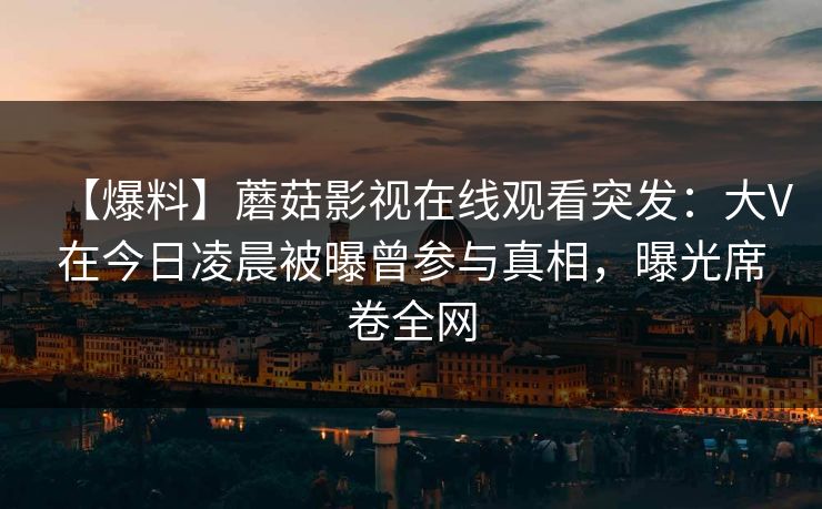 【爆料】蘑菇影视在线观看突发:大V在今日凌晨被曝曾参与真相,曝光席卷全网 【爆料】蘑菇影视在线观看突发:大V在今日凌晨被曝曾参与真相,曝光席卷全网