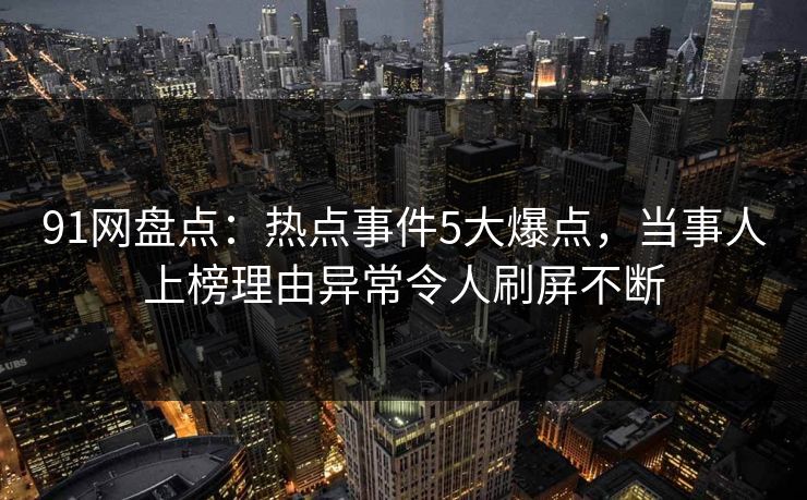 91网盘点:热点事件5大爆点,当事人上榜理由异常令人刷屏不断 91网盘点:热点事件5大爆点,当事人上榜理由异常令人刷屏不断