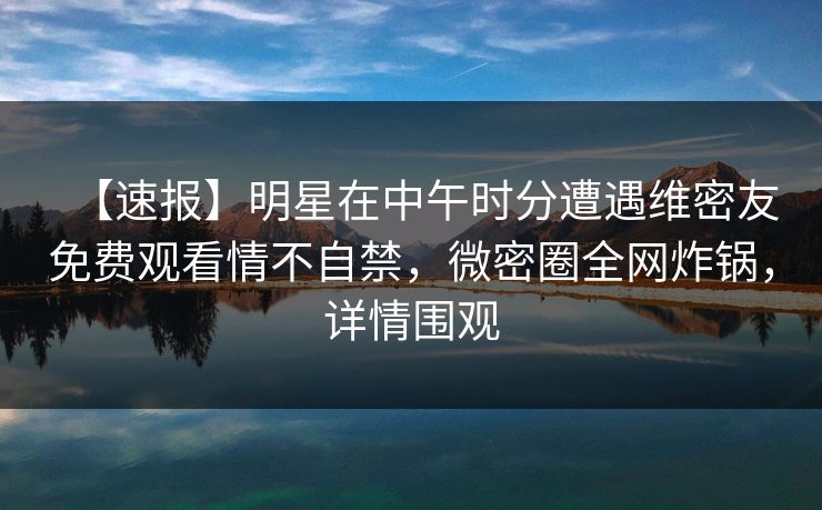 【速报】明星在中午时分遭遇维密友免费观看情不自禁，微密圈全网炸锅，详情围观