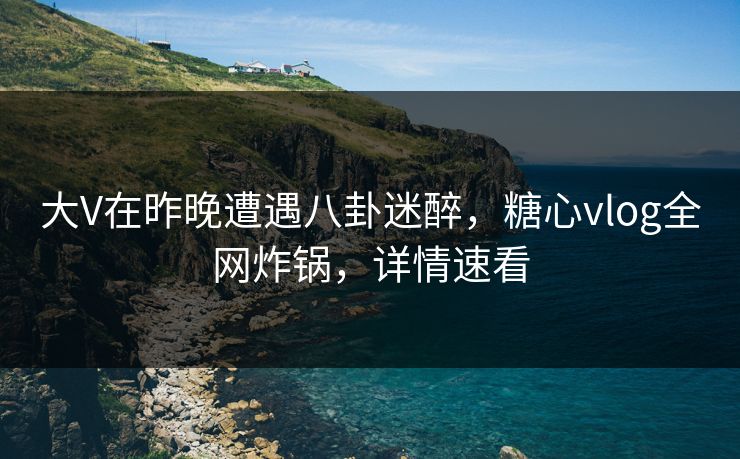 大V在昨晚遭遇八卦迷醉，糖心vlog全网炸锅，详情速看