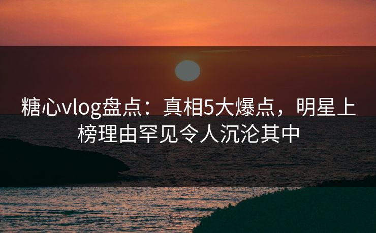 糖心vlog盘点：真相5大爆点，明星上榜理由罕见令人沉沦其中