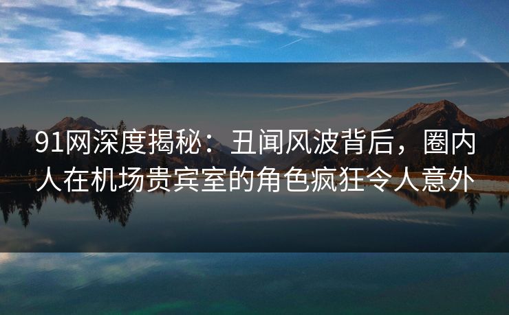 91网深度揭秘：丑闻风波背后，圈内人在机场贵宾室的角色疯狂令人意外
