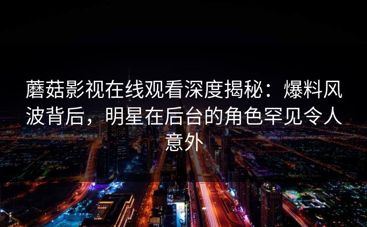 蘑菇影视在线观看深度揭秘:爆料风波背后,明星在后台的角色罕见令人意外 蘑菇影视在线观看深度揭秘:爆料风波背后,明星在后台的角色罕见令人意外