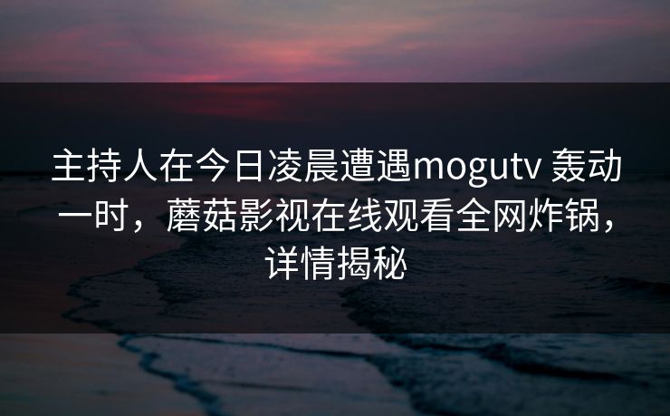 主持人在今日凌晨遭遇mogutv 轰动一时，蘑菇影视在线观看全网炸锅，详情揭秘