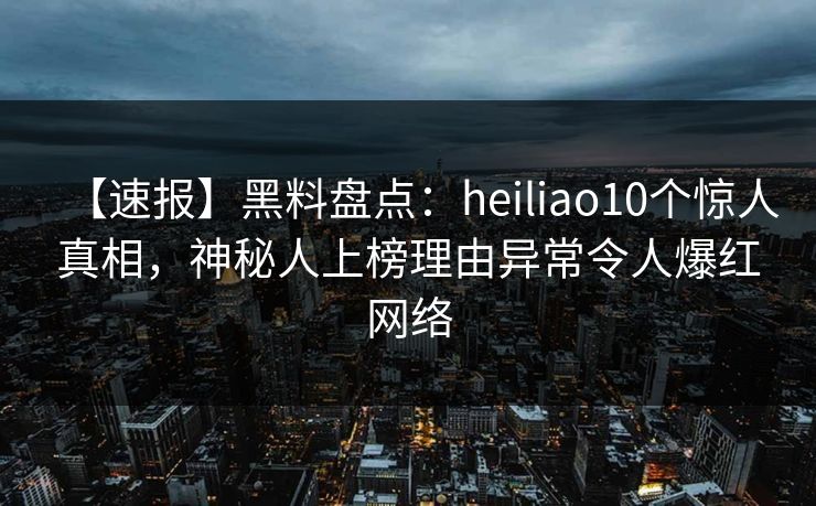 【速报】黑料盘点：heiliao10个惊人真相，神秘人上榜理由异常令人爆红网络