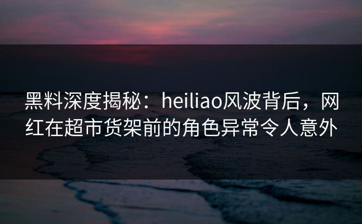 黑料深度揭秘：heiliao风波背后，网红在超市货架前的角色异常令人意外