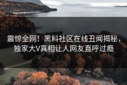 震惊全网！黑料社区在线丑闻揭秘，独家大V真相让人网友直呼过瘾