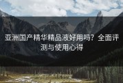 亚洲国产精华精品液好用吗？全面评测与使用心得