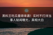 黑料王吃瓜重磅来袭！实时不打烊当事人秘闻曝光，真相大白
