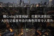 糖心vlog深度揭秘：花絮风波背后，大V在记者发布会的角色异常令人意外