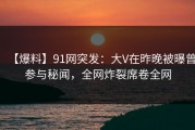 【爆料】91网突发：大V在昨晚被曝曾参与秘闻，全网炸裂席卷全网