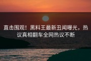 直击围观！黑料王最新丑闻曝光，热议真相翻车全网热议不断