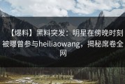 【爆料】黑料突发：明星在傍晚时刻被曝曾参与heiliaowang，揭秘席卷全网