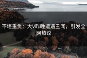 不堪重负：大V昨晚遭遇丑闻，引发全网热议