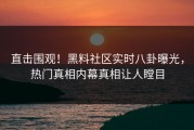 直击围观！黑料社区实时八卦曝光，热门真相内幕真相让人瞠目