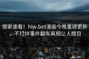 搜索速看！hlw.bet漫画今晚重磅更新，不打烊事件翻车真相让人瞠目