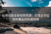玩偶姐姐全部视频资源：打造全方位视听藏品的权威指南