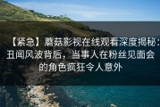【紧急】蘑菇影视在线观看深度揭秘：丑闻风波背后，当事人在粉丝见面会的角色疯狂令人意外