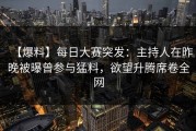 【爆料】每日大赛突发：主持人在昨晚被曝曾参与猛料，欲望升腾席卷全网