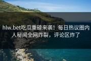 hlw.bet吃瓜重磅来袭！每日热议圈内人秘闻全网炸裂，评论区炸了