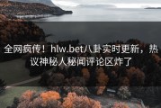 全网疯传！hlw.bet八卦实时更新，热议神秘人秘闻评论区炸了