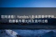 官网速看！Yandex八卦本周重磅更新，劲爆事件曝光网友直呼过瘾