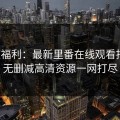 深夜福利：最新里番在线观看指南，无删减高清资源一网打尽