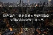 深夜福利：最新里番在线观看指南，无删减高清资源一网打尽